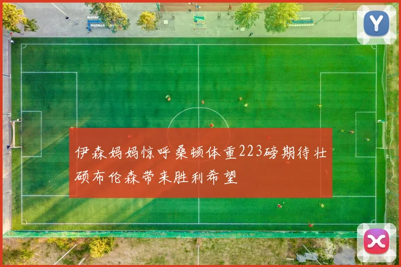 伊森妈妈惊呼桑顿体重223磅期待壮硕布伦森带来胜利希望