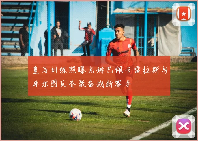 皇马训练照曝光姆巴佩卡雷拉斯与库尔图瓦齐聚备战新赛季