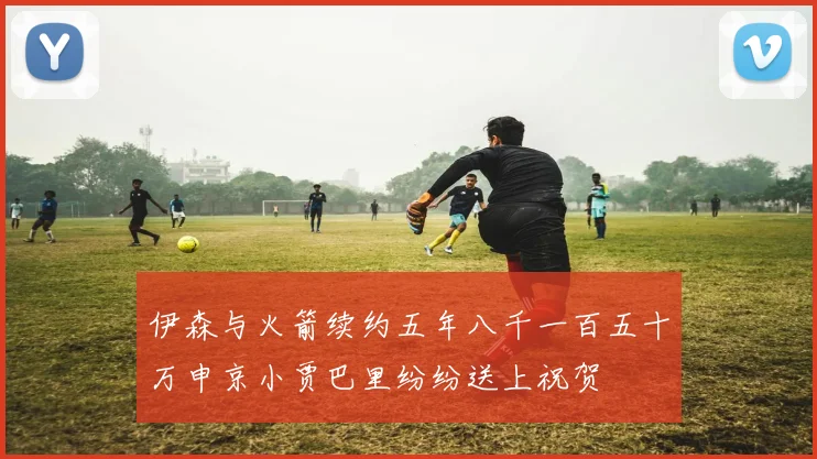 伊森与火箭续约五年八千一百五十万申京小贾巴里纷纷送上祝贺