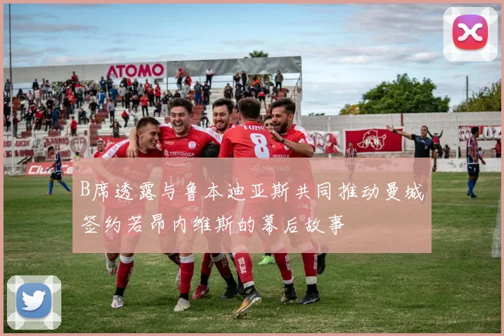 B席透露与鲁本迪亚斯共同推动曼城签约若昂内维斯的幕后故事
