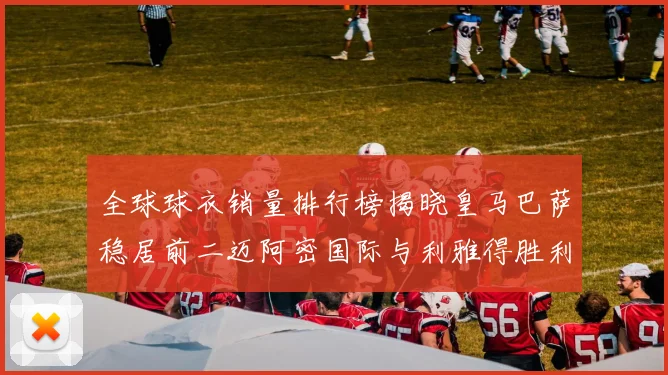 全球球衣销量排行榜揭晓皇马巴萨稳居前二迈阿密国际与利雅得胜利表现抢眼