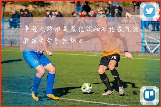 争冠之路谁是最佳领袖布伦森气场胜东契奇引发热议